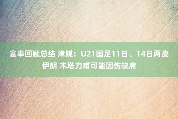 赛事回顾总结 津媒：U21国足11日、14日两战伊朗 木塔力甫可能因伤缺席