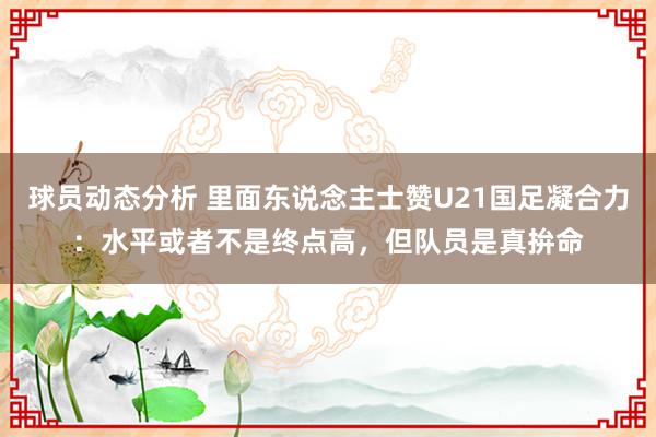 球员动态分析 里面东说念主士赞U21国足凝合力：水平或者不是终点高，但队员是真拚命