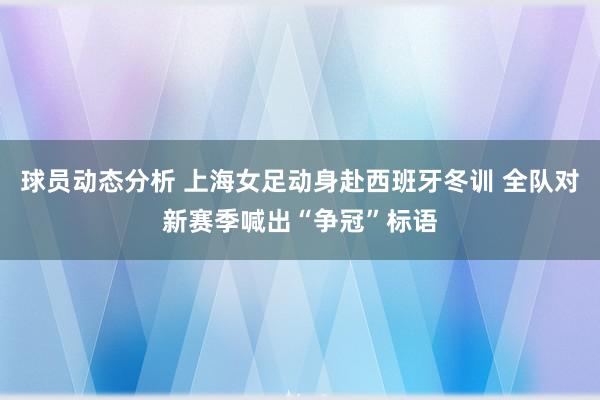 球员动态分析 上海女足动身赴西班牙冬训 全队对新赛季喊出“争冠”标语