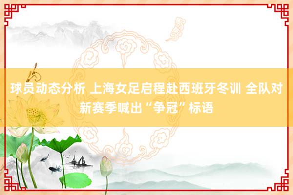 球员动态分析 上海女足启程赴西班牙冬训 全队对新赛季喊出“争冠”标语