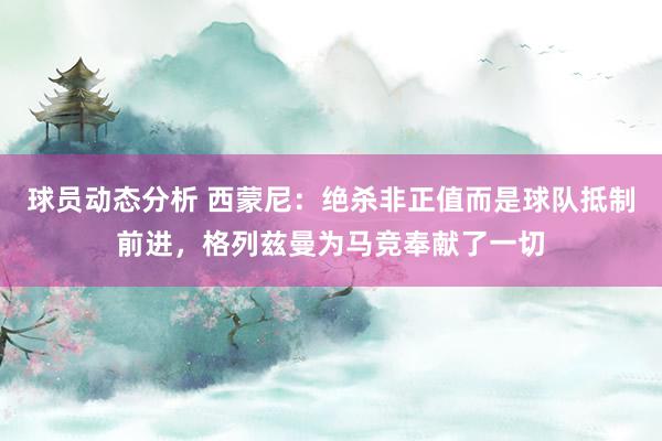 球员动态分析 西蒙尼：绝杀非正值而是球队抵制前进，格列兹曼为马竞奉献了一切