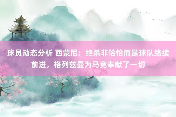 球员动态分析 西蒙尼：绝杀非恰恰而是球队络续前进，格列兹曼为马竞奉献了一切