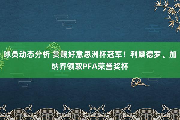 球员动态分析 赏赐好意思洲杯冠军！利桑德罗、加纳乔领取PFA荣誉奖杯