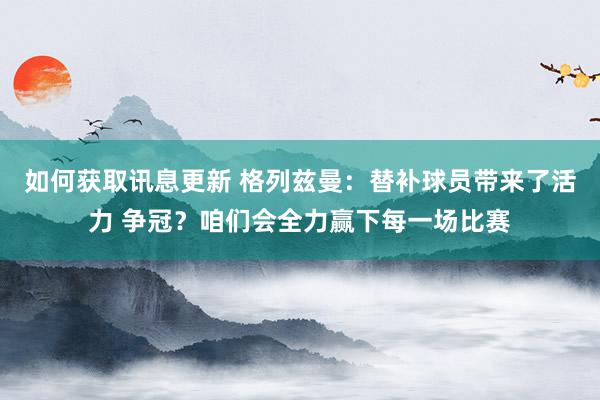 如何获取讯息更新 格列兹曼：替补球员带来了活力 争冠？咱们会全力赢下每一场比赛