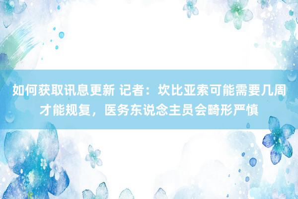 如何获取讯息更新 记者：坎比亚索可能需要几周才能规复，医务东说念主员会畸形严慎