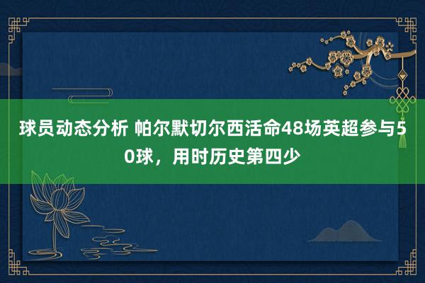 球员动态分析 帕尔默切尔西活命48场英超参与50球，用时历史第四少