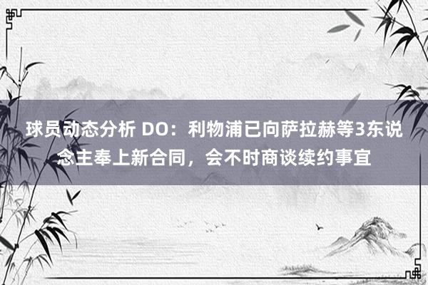 球员动态分析 DO：利物浦已向萨拉赫等3东说念主奉上新合同，会不时商谈续约事宜