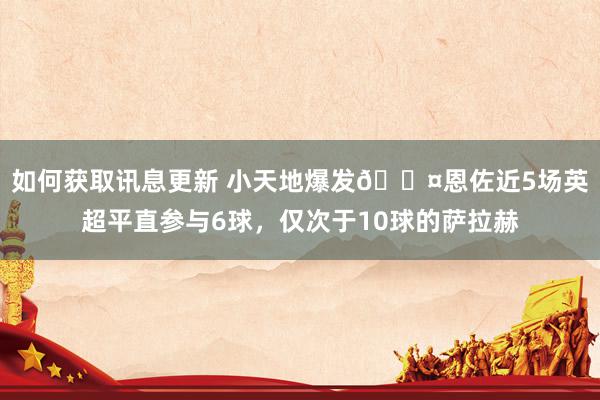 如何获取讯息更新 小天地爆发😤恩佐近5场英超平直参与6球，仅次于10球的萨拉赫