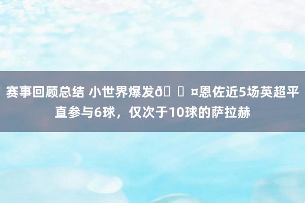 赛事回顾总结 小世界爆发😤恩佐近5场英超平直参与6球，仅次于10球的萨拉赫