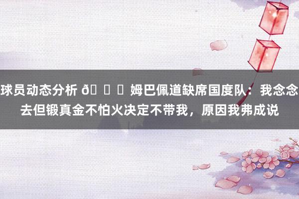 球员动态分析 👀姆巴佩道缺席国度队：我念念去但锻真金不怕火决定不带我，原因我弗成说