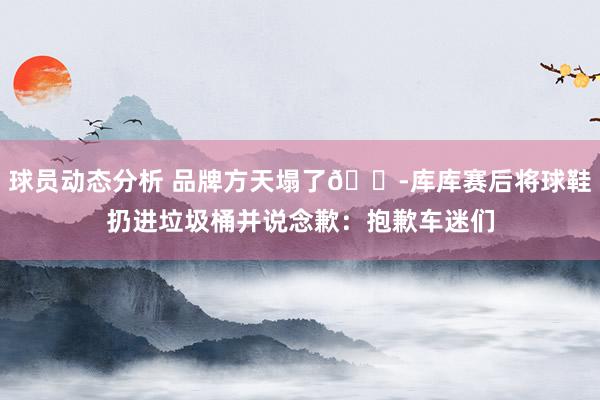 球员动态分析 品牌方天塌了😭库库赛后将球鞋扔进垃圾桶并说念歉：抱歉车迷们