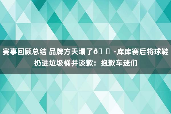 赛事回顾总结 品牌方天塌了😭库库赛后将球鞋扔进垃圾桶并谈歉：抱歉车迷们