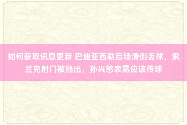 如何获取讯息更新 巴迪亚西勒后场滑倒丢球，索兰克射门被挡出，孙兴慜表露应该传球