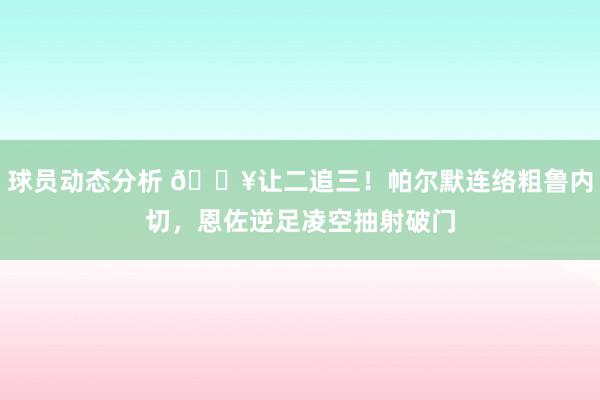 球员动态分析 💥让二追三！帕尔默连络粗鲁内切，恩佐逆足凌空抽射破门