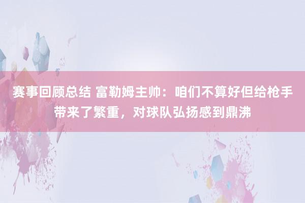 赛事回顾总结 富勒姆主帅：咱们不算好但给枪手带来了繁重，对球队弘扬感到鼎沸