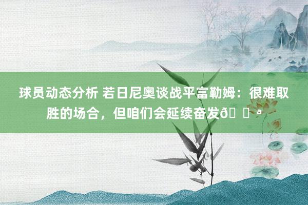 球员动态分析 若日尼奥谈战平富勒姆：很难取胜的场合，但咱们会延续奋发💪