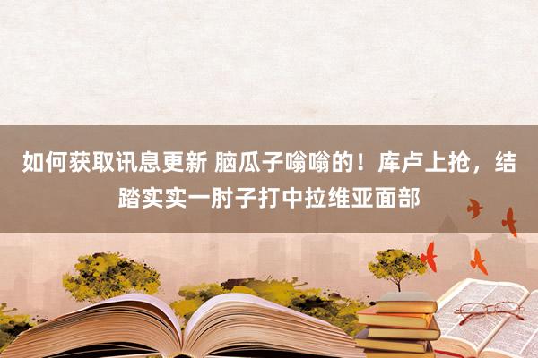 如何获取讯息更新 脑瓜子嗡嗡的！库卢上抢，结踏实实一肘子打中拉维亚面部