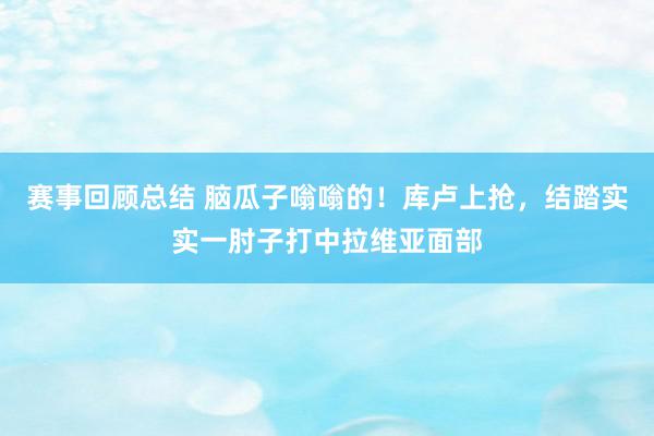 赛事回顾总结 脑瓜子嗡嗡的！库卢上抢，结踏实实一肘子打中拉维亚面部