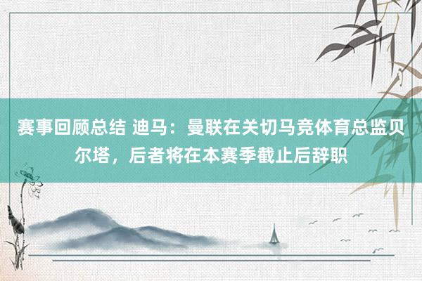 赛事回顾总结 迪马：曼联在关切马竞体育总监贝尔塔，后者将在本赛季截止后辞职