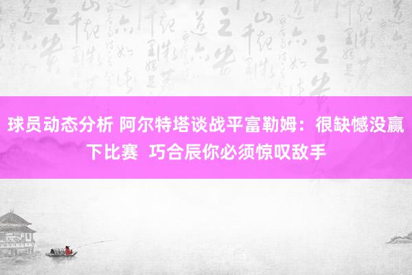 球员动态分析 阿尔特塔谈战平富勒姆：很缺憾没赢下比赛  巧合辰你必须惊叹敌手