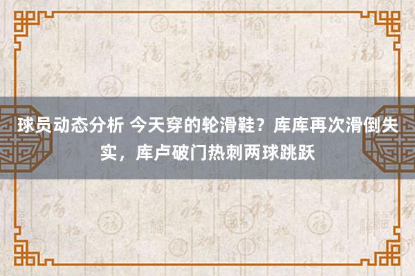 球员动态分析 今天穿的轮滑鞋？库库再次滑倒失实，库卢破门热刺两球跳跃