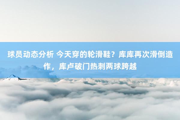 球员动态分析 今天穿的轮滑鞋？库库再次滑倒造作，库卢破门热刺两球跨越