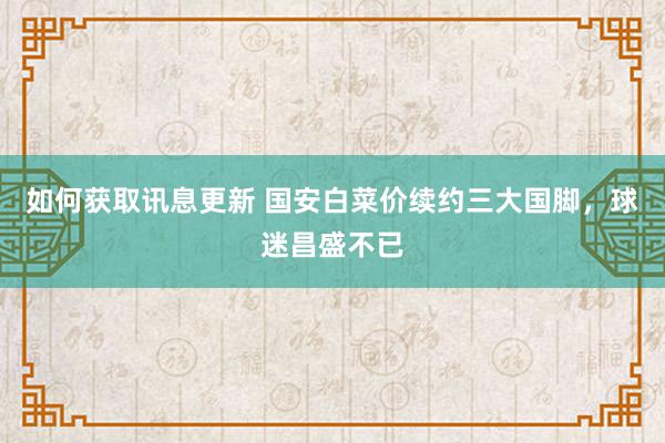 如何获取讯息更新 国安白菜价续约三大国脚，球迷昌盛不已