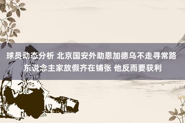 球员动态分析 北京国安外助恩加德乌不走寻常路 东说念主家放假齐在铺张 他反而要获利