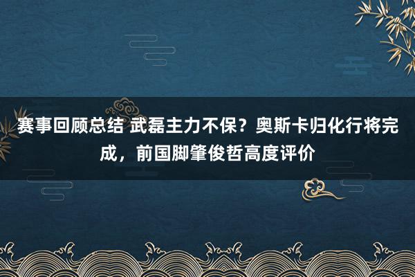 赛事回顾总结 武磊主力不保？奥斯卡归化行将完成，前国脚肇俊哲高度评价